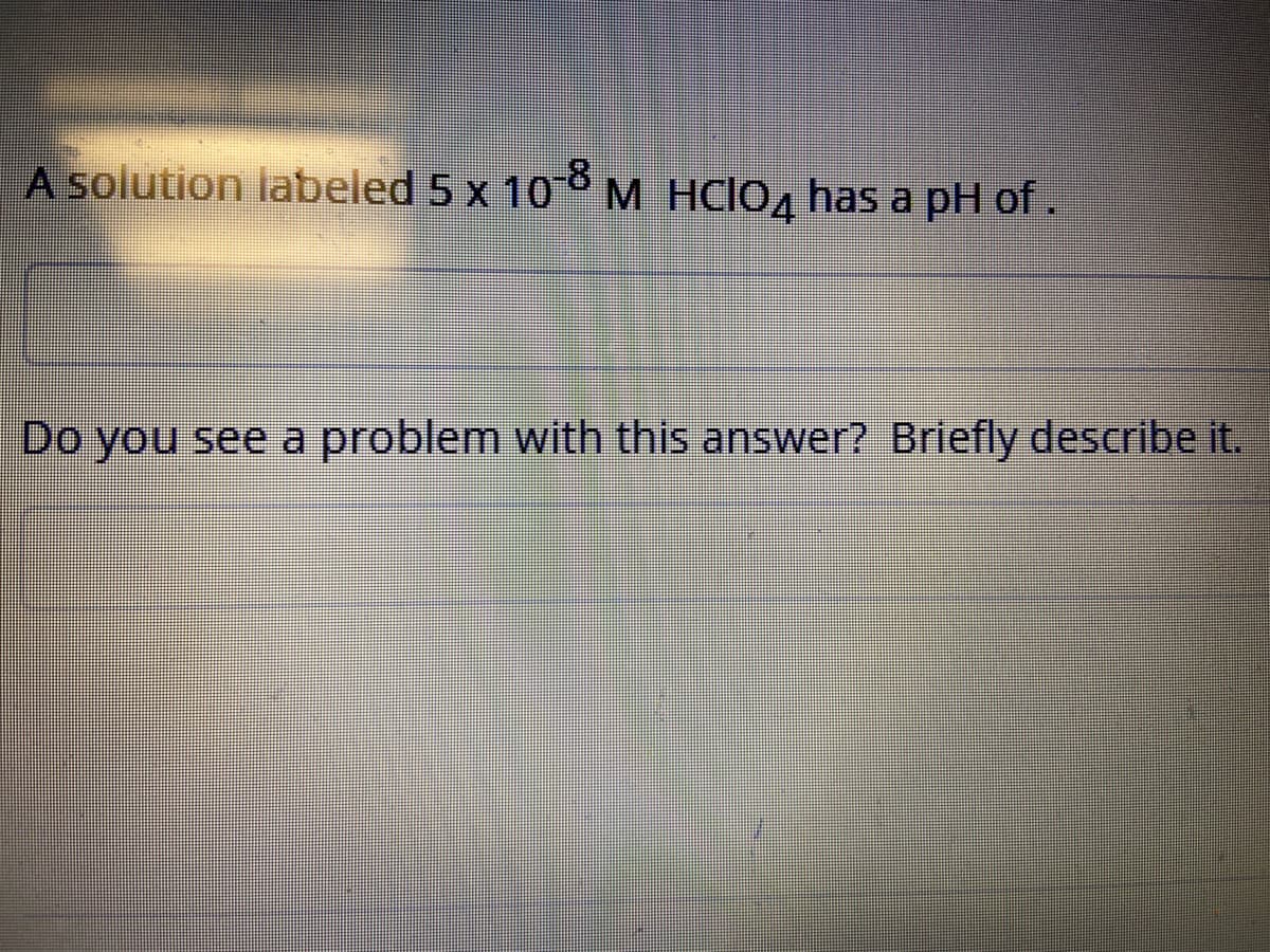 A solution labeled 5 x 10 M HCIO, has a pH of.
Do you see a problem with this answer? Briefly describe it.
