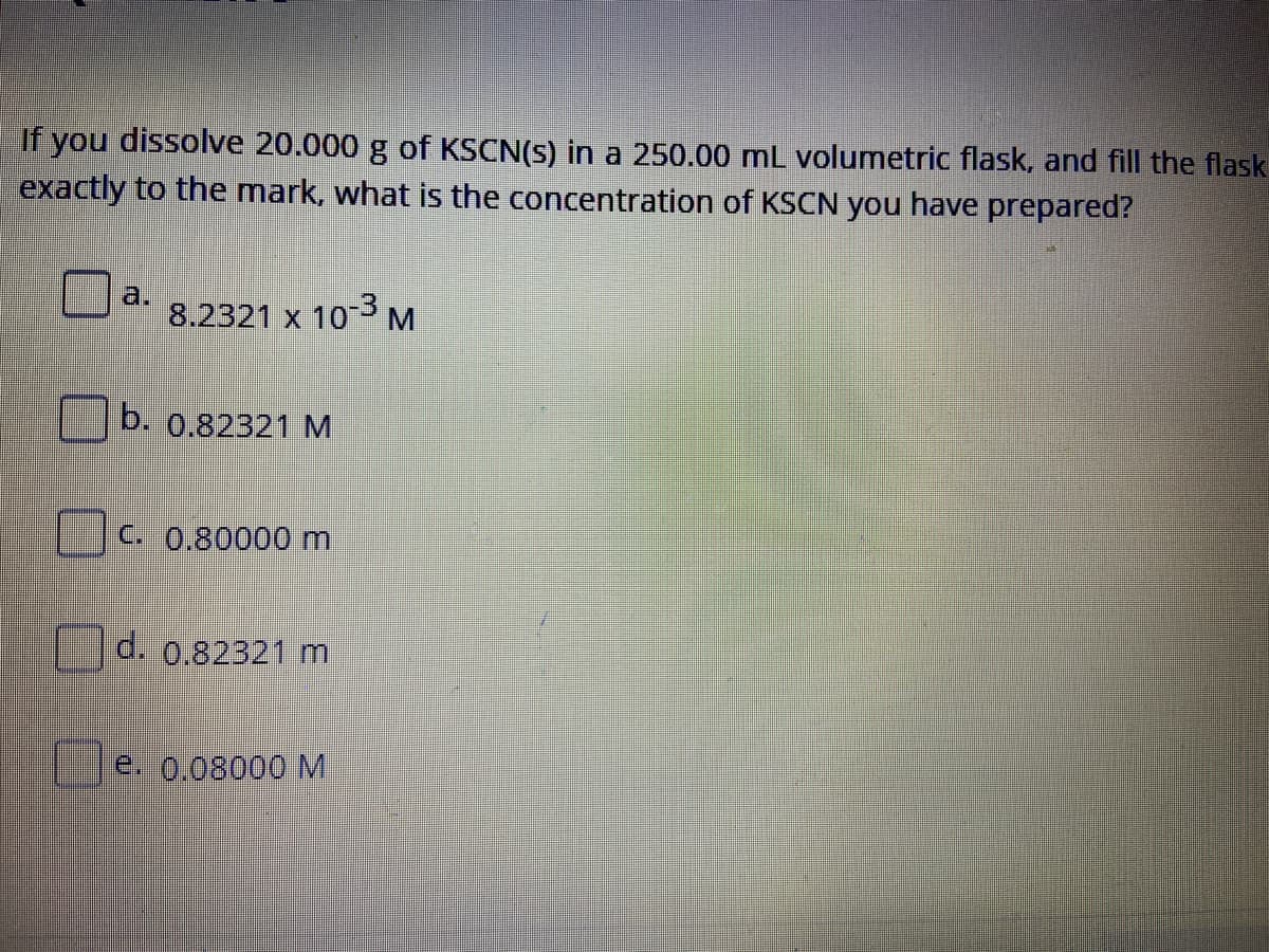 If you dissolve 20.000 g of KSCN(s) in a 250.00 mL volumetric flask, and fill the flask
exactly to the mark, what is the concentration of KSCN you have prepared?
a.
8.2321 x 103M
b. 0.82321 M
C. 0.80000 m
d. 0.82321 m
e. 0.08000 M
