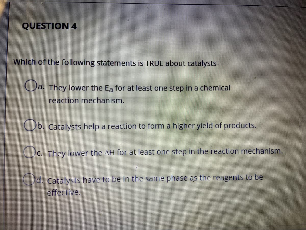 QUESTION 4
Which of the following statements is TRUE about catalysts-
a. They lower the Ea for at least one step in a chemical.
reaction mechanism.
Ob. Catalysts help a reaction to form a higher yield of products.
Oc.
C. They lower the AH for at least one step in the reaction mechanism.
Cd. Catalysts have to be in the same phase as the reagents to be
effective.
