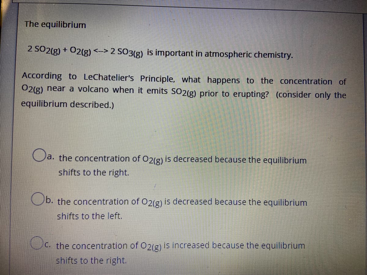 The equilibrium
2 SO2(g) + 02(g) <-> 2 SO3(g) is important in atmospheric chemistry.
According to LeChatelier's Principle, what happens to the concentration of
O2(g) near a volcano when it emits SO2(g) prior to erupting? (consider only the
equilibrium described.)
a. the concentration of 02(g) is decreased because the equilibrium
shifts to the right.
b. the concentration of O2(g) is decreased because the equilibrium
shifts to the left.
C the concentration of O2(g) is increased because the equilibrium
shifts to the right.
