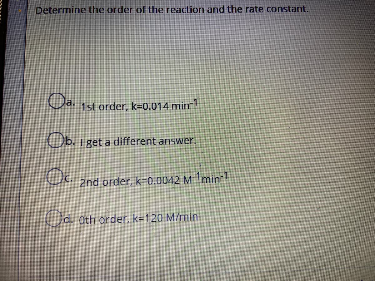 Determine the order of the reaction and the rate constant.
a.
1st order, k=0.014 min 1
Ob. 1 get a different answer.
2nd order, k=0.0042 M-1min-1
Od. oth order, k=120 M/min
