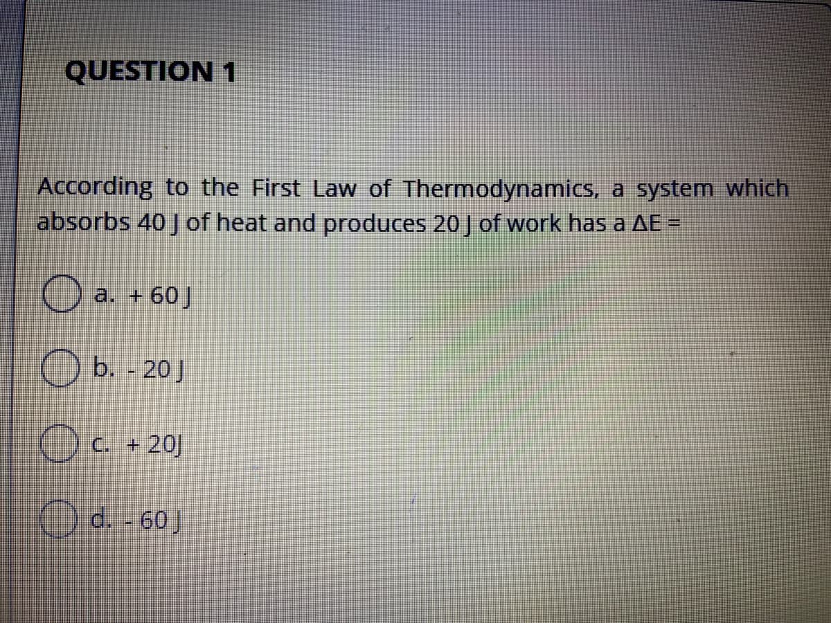 QUESTION 1
According to the First Law of Thermodynamics, a system which
absorbs 40 J of heat and produces 20 J of work has a AE =
O a. + 60J
b. - 20J
C. + 20]
Od 60 J
