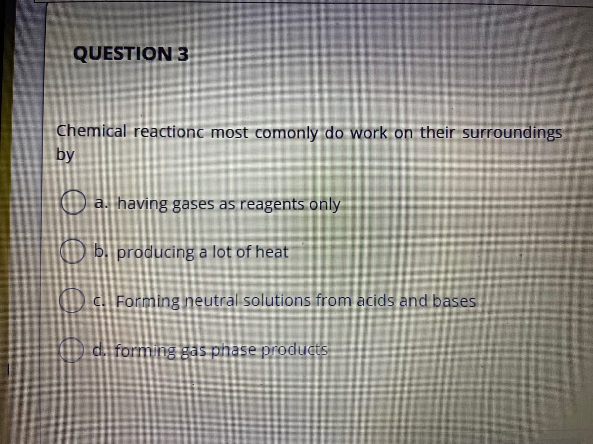 QUESTION 3
Chemical reactionc most comonly do work on their surroundings
by
a. having gases as reagents only
O b. producing a lot of heat
C. Forming neutral solutions from acids and bases
d. forming gas phase products

