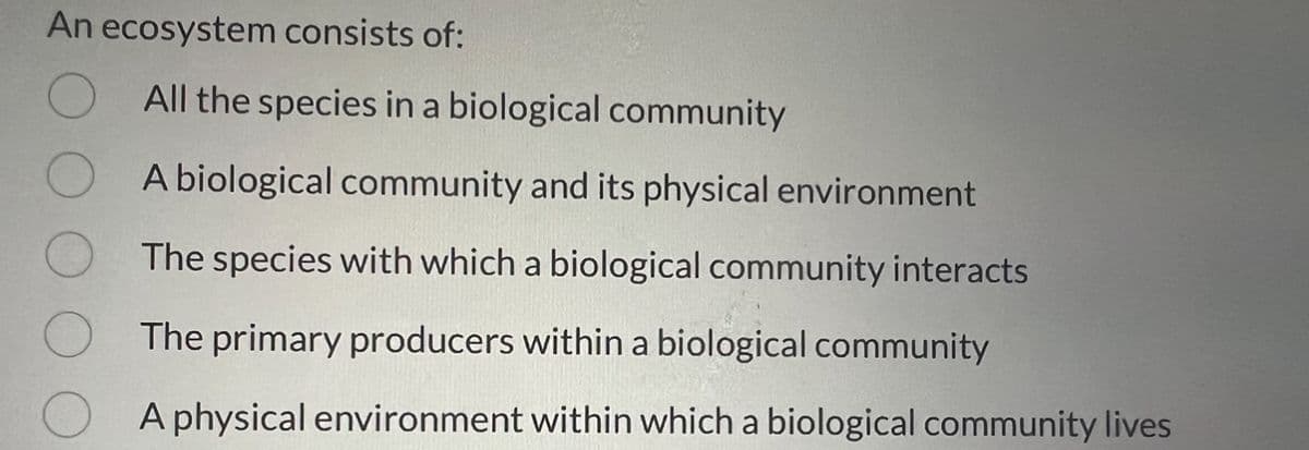 An ecosystem consists of:
All the species in a biological community
A biological community and its physical environment
The species with which a biological community interacts
The primary producers within a biological community
A physical environment within which a biological community lives
