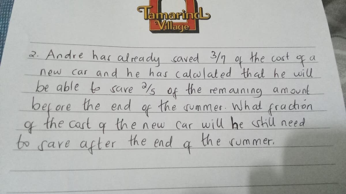 Tamarind
Village
2. Andre has already saved 3/7
the cast of a
of
new car and he has calculated that he will
be able to save 2/5 of the remaining amount
before the end
of
the summer. What fraction
the new car will be still need
the end
the rummer.
the cart
q
of
q
to save after