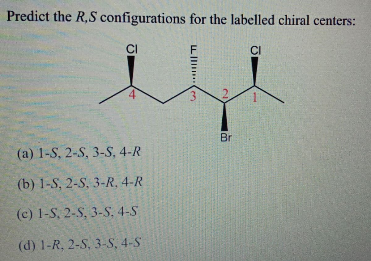 Predict the R,S configurations for the labelled chiral centers:
CI
CI
1.
Br
(a) 1-S, 2-S, 3-S, 4-R
(b) 1-S, 2-S, 3-R, 4-R
(c) 1-S, 2-S, 3-S, 4-S
(d) 1-R, 2-S, 3-S, 4-S
4.
