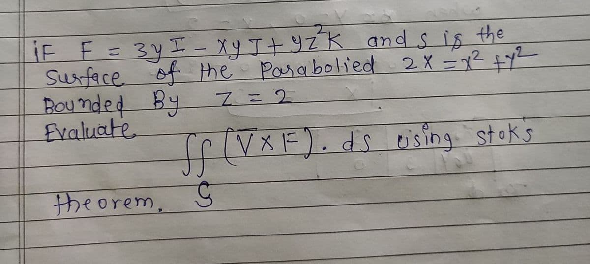 iF F=3yI - Xy J+9ZK and s is the
Surface 2X =72 fy2
Bou nded
Evaluate
of the Pasabolied
By
%3D
I=D2
ffiVXF).ds
using stoks
theorem,
