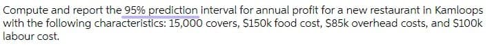 Compute and report the 95% prediction interval for annual profit for a new restaurant in Kamloops
with the following characteristics: 15,000 covers, S150k food cost, $85k overhead costs, and $100k
labour cost.
