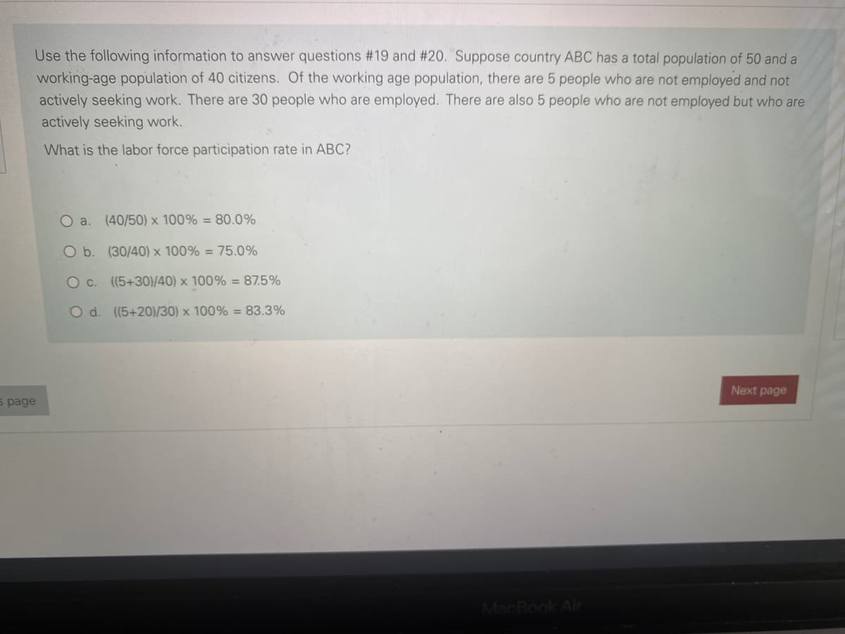 Use the following information to answer questions #19 and #20. Suppose country ABC has a total population of 50 and a
working-age population of 40 citizens. Of the working age population, there are 5 people who are not employed and not
actively seeking work. There are 30 people who are employed. There are also 5 people who are not employed but who are
actively seeking work.
What is the labor force participation rate in ABC?
Oa.
(40/50) x 100% = 80.0%
O b. (30/40) x 100% = 75.0%
O c. ((5+30)/40) x 100% = 87.5%
O d. (5+20)/30) x 100% = 83.3%
Next page
s page
MacBook Air
