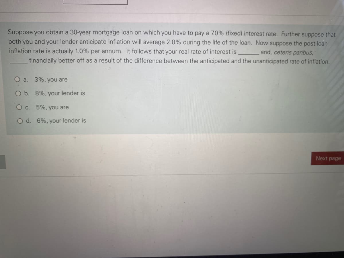 Suppose you obtain a 30-year mortgage loan on which you have to pay a 7.0% (fixed) interest rate. Further suppose that
you and your lender anticipate inflation will average 2.0% during the life of the loan. Now suppose the post-loan
both
inflation rate is actually 1.0% per annum. It follows that your real rate of interest is
and, ceteris paribus,
financially better off as a result of the difference between the anticipated and the unanticipated rate of inflation.
O a. 3%, you are
O b. 8%, your lender is
Oc. 5%, you are
O d. 6%, your lender is
Next page
