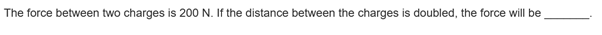 The force between two charges is 200 N. If the distance between the charges is doubled, the force will be
