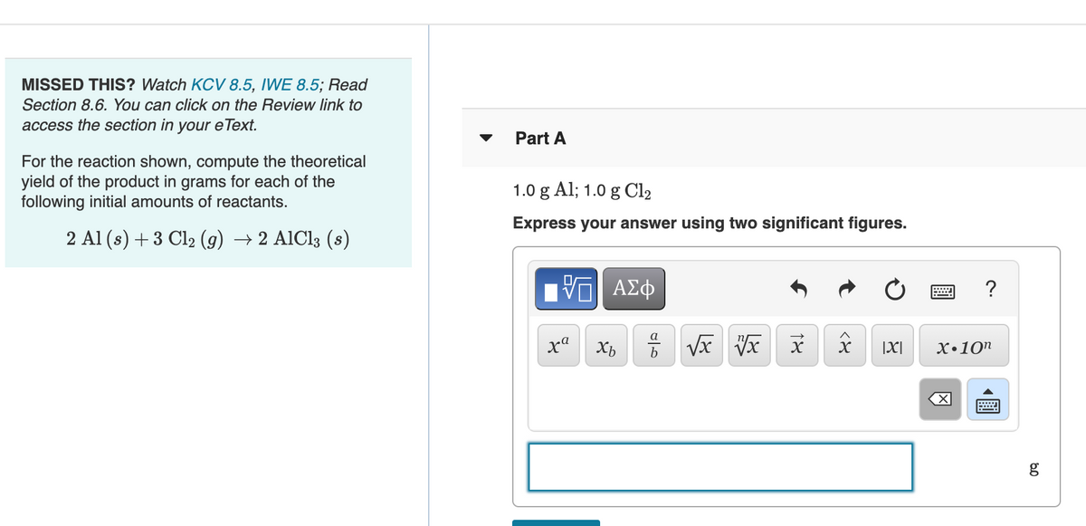 MISSED THIS? Watch KCV 8.5, IWE 8.5; Read
Section 8.6. You can click on the Review link to
access the section in your eText.
Part A
For the reaction shown, compute the theoretical
yield of the product in grams for each of the
following initial amounts of reactants.
1.0 g Al; 1.0 g OC12
Express your answer using two significant figures.
2 Al (s) +3 Cl2 (g) → 2 AlCl3 (s)
?
ха
|X|
X•10"
