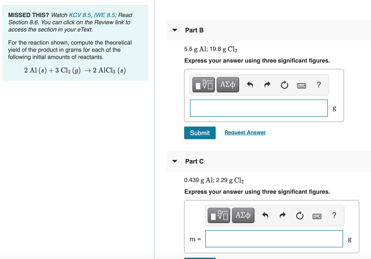 MISSED THIS? Watch KOCV 8.5, IWE 8.5; Read
Section 8.6. You can click on the Review link to
access the section in your eText.
Part B
For the reaction shown, compute the theoretical
yield of the product in grams for each of the
following initial amounts of reactants.
5.5 g Al; 19.8 g Cl2
Express your answer using three significant figures.
2 Al (s) + 3 Cl2 (9)
→ 2 AlCl3 (s)
?
Submit
Request Answer
Part C
0.439 g Al; 2.29 g Cl2
Express your answer using three significant figures.
?
m =
