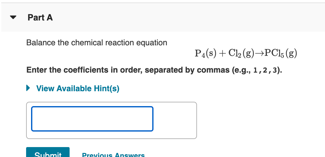 Part A
Balance the chemical reaction equation
P4(s) + Cl2 (g)→PC15 (g)
Enter the coefficients in order, separated by commas (e.g., 1,2,3).
• View Available Hint(s)
Submit
Previous Answers
