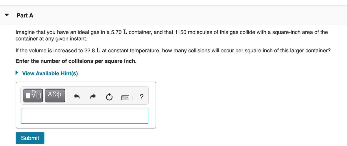 Part A
Imagine that you have an ideal gas in a 5.70 L container, and that 1150 molecules of this gas collide with a square-inch area of the
container at any given instant.
If the volume is increased to 22.8 L at constant temperature, how many collisions will occur per square inch of this larger container?
Enter the number of collisions per square inch.
• View Available Hint(s)
?
Submit
