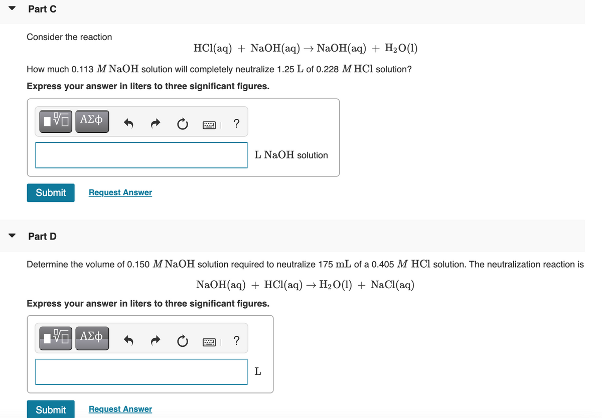 Part C
Consider the reaction
HС (аq) + NaOН (ад) — NaOH(aаq) + H20()
How much 0.113 M NaOH solution will completely neutralize 1.25 L of 0.228 M HCl solution?
Express your answer in liters to three significant figures.
L NaOH solution
Submit
Request Answer
Part D
Determine the volume of 0.150 M NaOH solution required to neutralize 175 mL of a 0.405 M HCl solution. The neutralization reaction is
NaOH(aq) + HCI(aq) → H20(1) + NaCl(aq)
Express your answer in liters to three significant figures.
?
Submit
Request Answer
