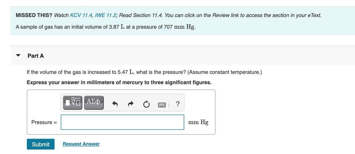 MISSED THIS? Watch KCV 11.4, IWE 11.2; Read Section 11.4. You can click on the Review link to access the section in your e Text.
A sample of gas has an initial volume of 3.87 L at a pressure of 707 mm Hg.
Part A
If the volume of the gas is increased to 5.47 L, what is the pressure? (Assume constant temperature.)
Express your answer in millimeters of mercury to three significant figures.
ΑΣφ.
?
Pressure =
mm Hg
Submit
Request Answer
