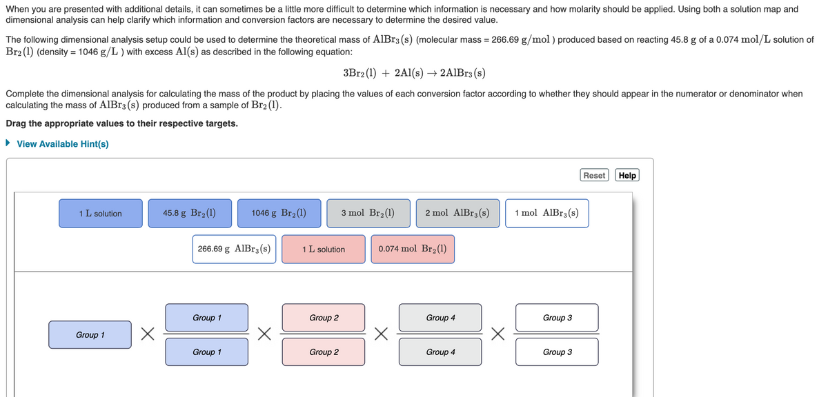When you are presented with additional details, it can sometimes be a little more difficult to determine which information is necessary and how molarity should be applied. Using both a solution map and
dimensional analysis can help clarify which information and conversion factors are necessary to determine the desired value.
The following dimensional analysis setup could be used to determine the theoretical mass of AlBr3 (s) (molecular mass = 266.69 g/mol ) produced based on reacting 45.8 g of a 0.074 mol/L solution of
Br2 (1) (density = 1046 g/L ) with excess Al(s) as described in the following equation:
3B12 (1) + 2Al(s) → 2AIB13 (s)
Complete the dimensional analysis for calculating the mass of the product by placing the values of each conversion factor according to whether they should appear in the numerator or denominator when
calculating the mass of AlBr3 (s) produced from a sample of Br2 (1).
Drag the appropriate values to their respective targets.
• View Available Hint(s)
Reset
Help
1 L solution
45.8 g Br2(1)
1046 g Br2(1)
3 mol Br2(1)
2 mol AlBr3(s)
1 mol AlBr3(s)
266.69 g AlBr3 (s)
1 L solution
0.074 mol Br2(1)
Group 1
Group 2
Group 4
Group 3
Group 1
Group 1
Group 2
Group 4
Group 3
