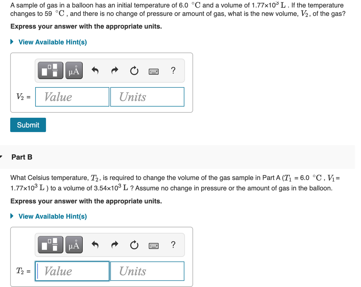 A sample of gas in a balloon has an initial temperature of 6.0 °C and a volume of 1.77x10° L. If the temperature
changes to 59 °C, and there is no change of pressure or amount of gas, what is the new volume, V2, of the gas?
Express your answer with the appropriate units.
• View Available Hint(s)
HÀ
?
V2 =
Value
Units
Submit
Part B
What Celsius temperature, T2, is required to change the volume of the gas sample in Part A (T1 = 6.0 °C , V=
1.77x103 L ) to a volume of 3.54x103 L ? Assume no change in pressure or the amount of gas in the balloon.
Express your answer with the appropriate units.
• View Available Hint(s)
Ti HẢ
?
T2 =
Value
Units
