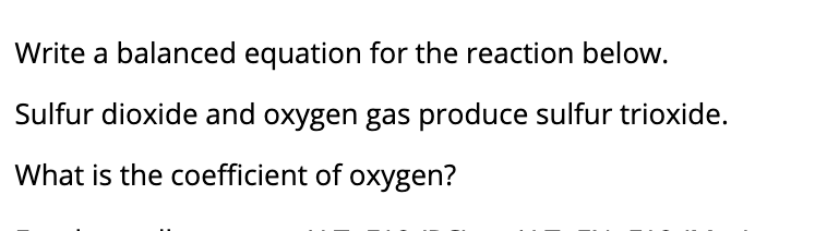 Write a balanced equation for the reaction below.
Sulfur dioxide and oxygen gas produce sulfur trioxide.
What is the coefficient of oxygen?
