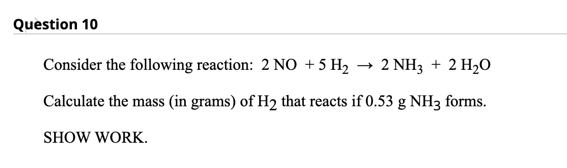 Question 10
Consider the following reaction: 2 NO +5 H2
2 NH3 + 2 H20
Calculate the mass (in grams) of H2 that reacts if 0.53 g NH3 forms.
SHOW WORK.
