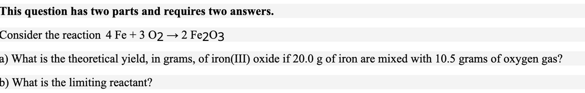 This question has two parts and requires two answers.
Consider the reaction 4 Fe + 3 02→ 2 Fe203
a) What is the theoretical yield, in grams, of iron(III) oxide if 20.0 g of iron are mixed with 10.5 grams of oxygen gas?
b) What is the limiting reactant?
