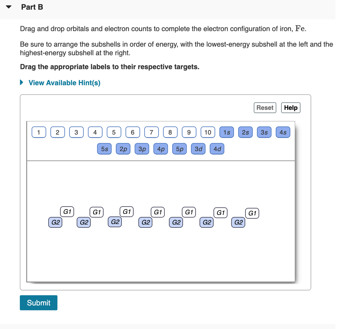 Part B
Drag and drop orbitals and electron counts to complete the electron configuration of iron, Fe.
Be sure to arrange the subshells in order of energy, with the lowest-energy subshell at the left and the
highest-energy subshell at the right.
Drag the appropriate labels to their respective targets.
• View Available Hint(s)
Reset
Help
4
6.
8
10
1s
2s
3s
4s
5s
2p
Зр
4p
5p
3d
4d
G1
G1
G1
G1
G1
G1
G1
G2
G2
G2
G2
G2
G2
G2
Submit
