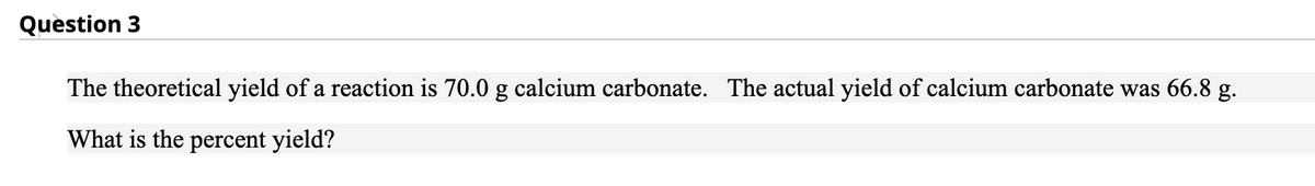 Question 3
The theoretical yield of a reaction is 70.0 g calcium carbonate. The actual yield of calcium carbonate was 66.8 g.
What is the percent yield?
