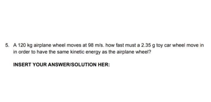 5. A 120 kg airplane wheel moves at 98 m/s. how fast must a 2.35 g toy car wheel move in
in order to have the same kinetic energy as the airplane wheel?
INSERT YOUR ANSWER/SOLUTION HER:
