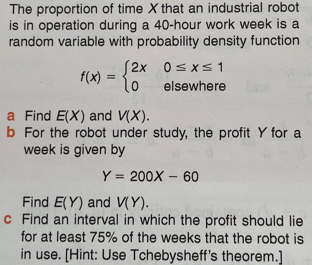 The proportion of time X that an industrial robot
is in operation during a 40-hour work week is a
random variable with probability density function
2x 0<x<1
f(x) =
elsewhere
bng
a Find E(X) and V(X).
b For the robot under study, the profit Y for a
week is given by
Y = 200X -60
Find E(Y) and V(Y).
c Find an interval in which the profit should lie
for at least 75% of the weeks that the robot is
in use. [Hint: Use Tchebysheff's theorem.]
