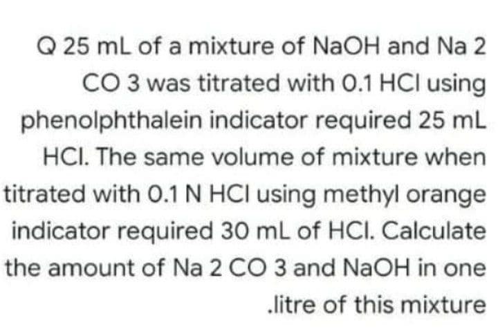 Q 25 mL of a mixture of NaOH and Na 2
CO 3 was titrated with 0.1 HCI using
phenolphthalein indicator required 25 mL
HCI. The same volume of mixture when
titrated with O.1 N HCI using methyl orange
indicator required 30 mL of HCI. Calculate
the amount of Na 2 CO 3 and NAOH in one
„litre of this mixture
