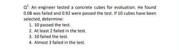 a': An engineer tested a concrete cubes for evaluation. He found
0.08 was failed and 0.92 were passed the test. If 10 cubes have been
selected, determine:
1. 10 passed the test.
2. At least 2 failed in the test.
3. 10 failed the test.
4. Almost 3 failed in the test.
