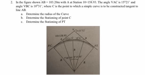2. In the figure shown AB = 103.20m with A at Station 10+158.93. The angle VAC is 15021' and
angle VBC is 18°31', where C is the point to which a simple curve is to be constructed tangent to
line AB.
a. Determine the radius of the Curve
b. Determine the Stationing of point C
c. Determine the Stationing of PT
133'52"
10+158.93
A,
15'21 C 18 31
B
P.C.
P.T.
ER
7403015Á0
