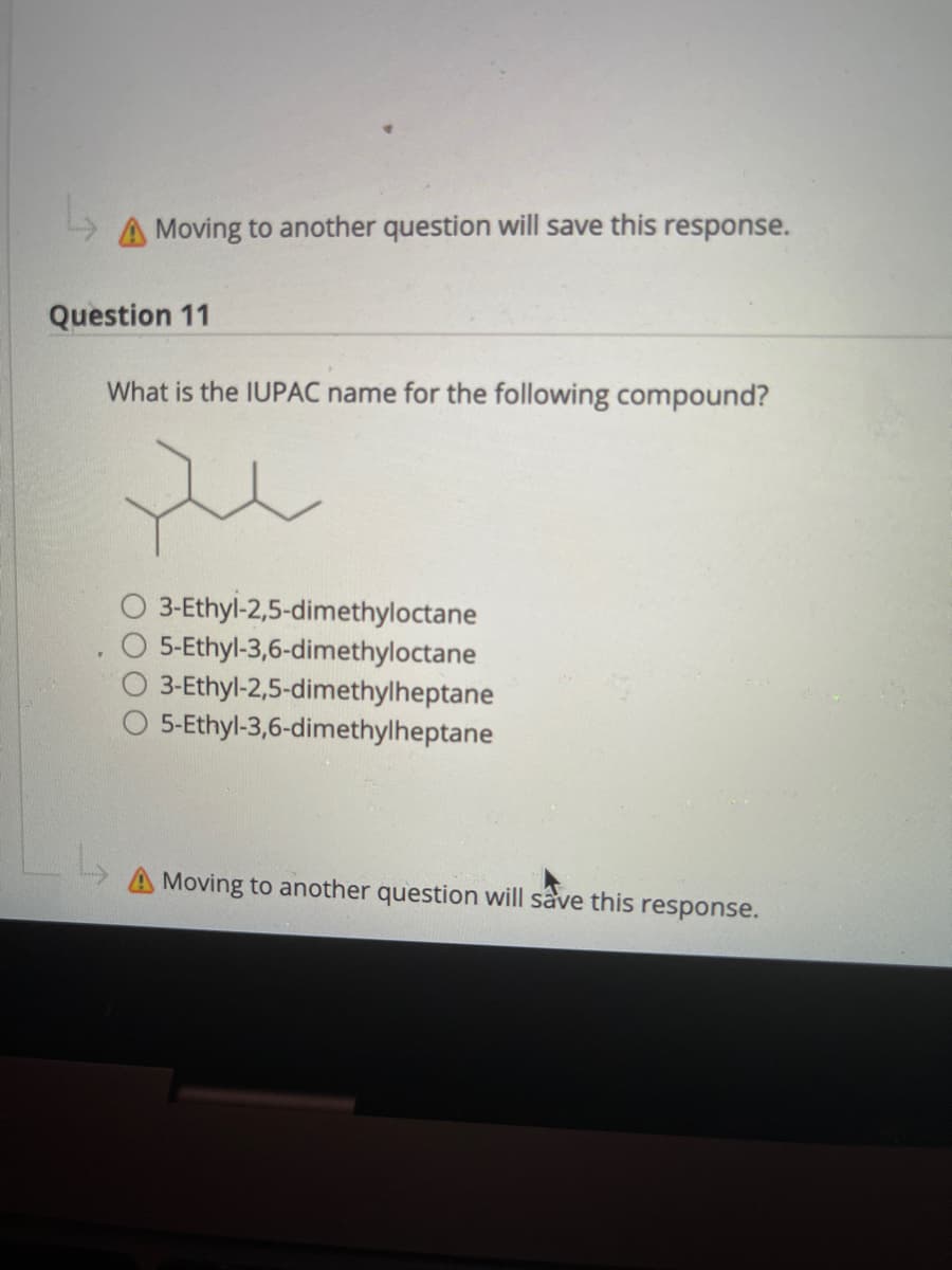 A Moving to another question will save this response.
Question 11
What is the IUPAC name for the following compound?
3-Ethyl-2,5-dimethyloctane
O 5-Ethyl-3,6-dimethyloctane
3-Ethyl-2,5-dimethylheptane
5-Ethyl-3,6-dimethylheptane
Moving to another question will save this response.
