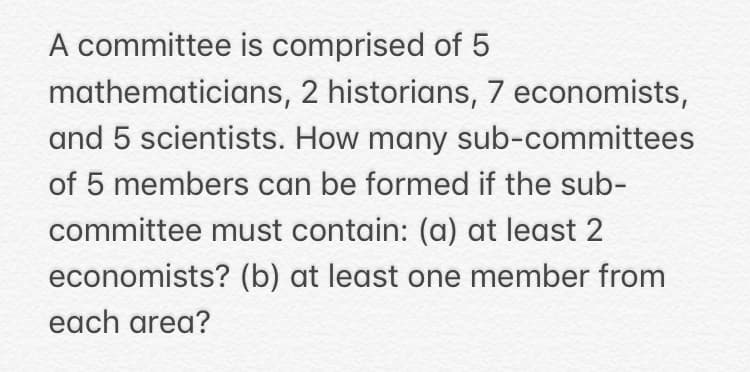 A committee is comprised of 5
mathematicians, 2 historians, 7 economists,
and 5 scientists. How many sub-committees
of 5 members can be formed if the sub-
committee must contain: (a) at least 2
economists? (b) at least one member from
each area?
