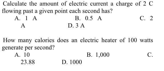 Calculate the amount of electric current a charge of 2 C
flowing past a given point each second has?
А. 1 А
В. 0.5 А
С. 2
A
D. 3 A
How many calories does an electric heater of 100 watts
generate per second?
А. 10
В. 1,000
С.
23.88
D. 1000
