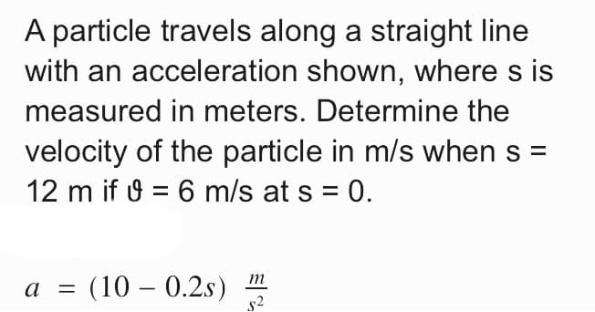 A particle travels along a straight line
with an acceleration shown, where s is
measured in meters. Determine the
velocity of the particle in m/s when s =
12 m if 9 = 6 m/s at s = 0.
m
(10 – 0.2s)
s2
a
