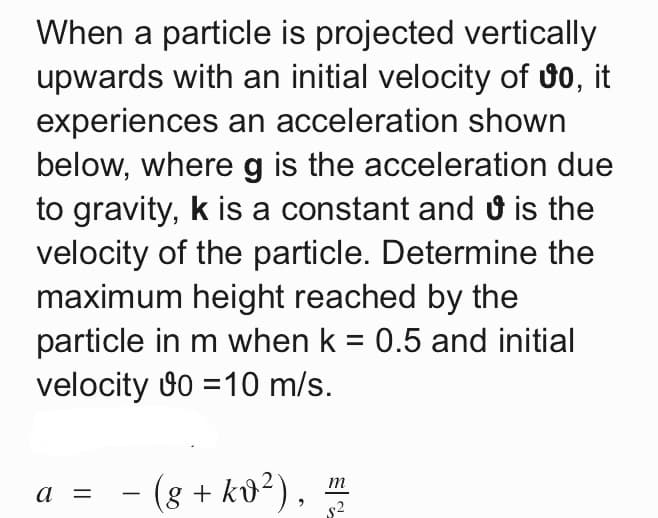 When a particle is projected vertically
upwards with an initial velocity of 00, it
experiences an acceleration shown
below, where g is the acceleration due
to gravity, k is a constant and ở is the
velocity of the particle. Determine the
maximum height reached by the
particle in m when k = 0.5 and initial
velocity 0 =10 m/s.
a = - (g + ků²),
m
