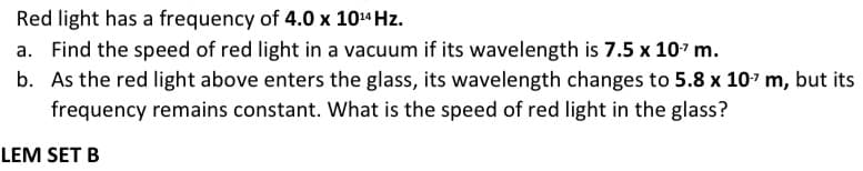 Red light has a frequency of 4.0 x 1014 Hz.
a. Find the speed of red light in a vacuum if its wavelength is 7.5 x 107 m.
b. As the red light above enters the glass, its wavelength changes to 5.8 x 107 m, but its
frequency remains constant. What is the speed of red light in the glass?
LEM SET B

