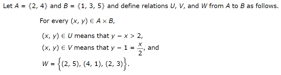 Let A = {2, 4} and B = {1, 3, 5} and define relations U, V, and W from A to B as follows.
%3D
For every (x, y) E A × B,
(x, y) E U means that y – x > 2,
(x, y) E V means that y – 1
and
2
W =
= {(2, 5), (4, 1), (2, 3)}.
