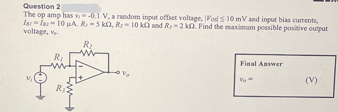 Question 2
The op amp has v₁ = -0.1 V, a random input offset voltage, Vos ≤ 10 mV and input bias currents,
IBI IB2 10 μA. R₁ = 5 ks, R2 = 10 k2 and R3 = 2 k. Find the maximum possible positive output
voltage, vo.
Vi
R₁
R₂
Vo
Final Answer
Vo=
(V)