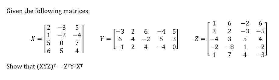 Given the following matrices:
X
2
-3 5
1 -2 -4
5
6
0
5
7
4
Show that (XYZ) = ZTYTXT
Y =
-3
6
2
6
-4
51
4 -2 5 3
4
-4
0]
-1 2
Z =
1
3
-4
-2
1
6 -2
6
2 -3 -5
3
5
-8
1
7
4
4
-2
-3-