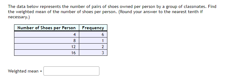 The data below represents the number of pairs of shoes owned per person by a group of classmates. Find
the weighted mean of the number of shoes per person. (Round your answer to the nearest tenth if
necessary.)
Number of Shoes per Person Frequency
4
6
8
1
12
16
3
Weighted mean =
