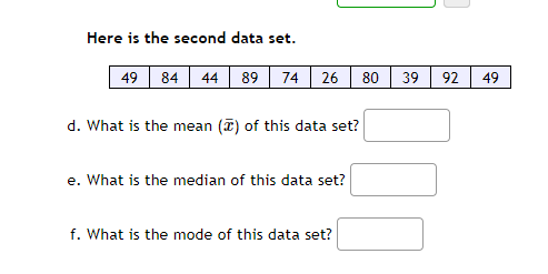 Here is the second data set.
49 84
44
89
74
26
80
39
92
49
d. What is the mean (7) of this data set?
e. What is the median of this data set?
f. What is the mode of this data set?
