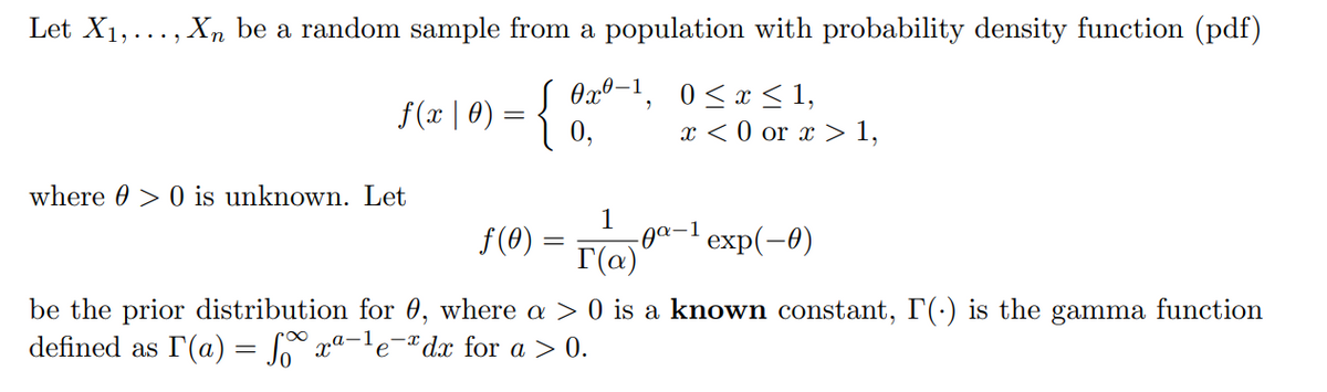 Let X1,..., Xn be a random sample from a population with probability density function (pdf)
f(x | 0)
{:
Ox0-1, 0<x <1,
x < 0 or x > 1,
where 0 > 0 is unknown. Let
1
-0а-1 еxp(-0)
r(a)
f(0)
be the prior distribution for 0, where a > 0 is a known constant, I(-) is the gamma function
defined as I(a) = Jo xª-'e°
dx for a > 0.
