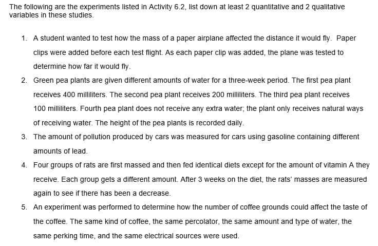 The following are the experiments listed in Activity 6.2, list down at least 2 quantitative and 2 qualitative
variables in these studies.
1. A student wanted to test how the mass of a paper airplane affected the distance it would fly. Paper
clips were added before each test flight. As each paper clip was added, the plane was tested to
determine how far it would fly.
2. Green pea plants are given different amounts of water for a three-week period. The first pea plant
receives 400 milliliters. The second pea plant receives 200 milliliters. The third pea plant receives
100 milliliters. Fourth pea plant does not receive any extra water; the plant only receives natural ways
of receiving water. The height of the pea plants is recorded daily.
3. The amount of pollution produced by cars was measured for cars using gasoline containing different
amounts of lead.
4. Four groups of rats are first massed and then fed identical diets except for the amount of vitamin A they
receive. Each group gets a different amount. After 3 weeks on the diet, the rats' masses are measured
again to see if there has been a decrease.
5. An experiment was performed to determine how the number of coffee grounds could affect the taste of
the coffee. The same kind of coffee, the same percolator, the same amount and type of water, the
same perking time, and the same electrical sources were used.
