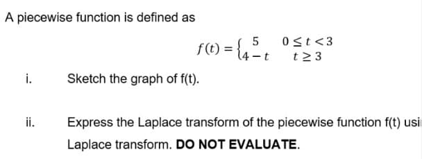 A piecewise function is defined as
f(t) = {4³ t
5
0 ≤t <3
t23
i.
Sketch the graph of f(t).
ii.
Express the Laplace transform of the piecewise function f(t) usi
Laplace transform. DO NOT EVALUATE.