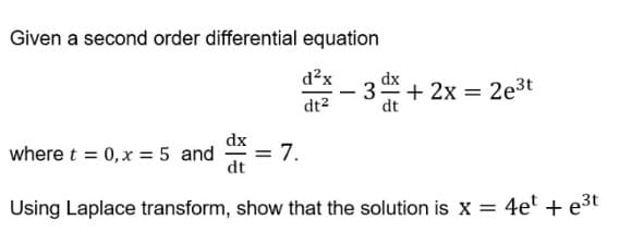 Given a second order differential equation
d²x dx
-
3 + 2x = 2e³t
dt²
dt
dx
where t = 0, x = 5 and
7.
dt
Using Laplace transform, show that the solution is X= 4et + e³t