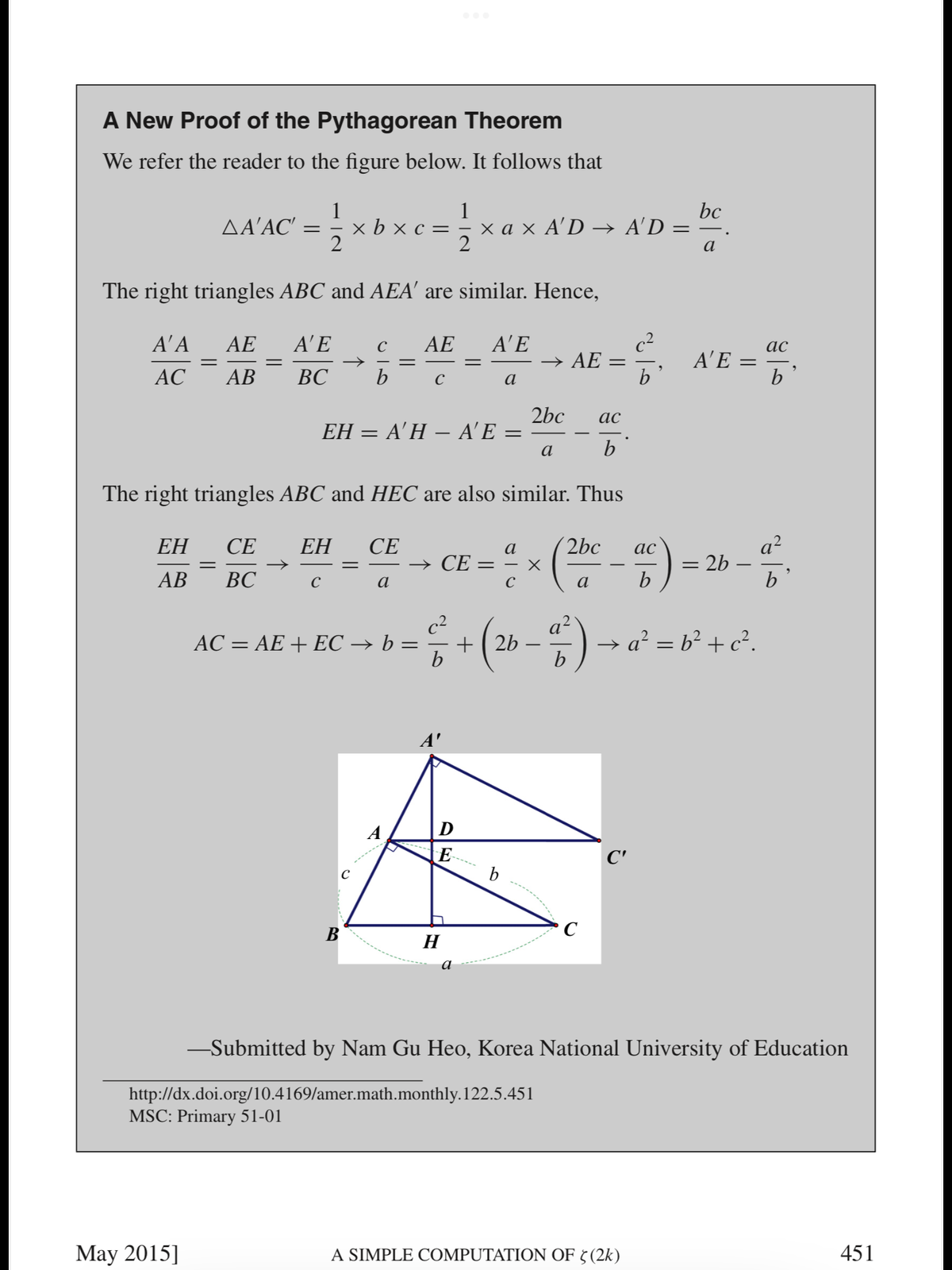 A New Proof of the Pythagorean Theorem
We refer the reader to the figure below. It follows that
bc
1
x b x c = 5
2
1
x a x A'D –→ A'D = -
2
ΔΑAC
a
The right triangles ABC and AEA' are similar. Hence,
A' E
c2
ΑΕ
b
Α'Α
АЕ
АЕ
A'E
ас
A'E =
b
АС
АВ
ВС
b
C
a
2bc
ΕΗ-Α'Η - A'E =
ас
a
b
The right triangles ABC and HEC are also similar. Thus
- CE = " × ( - ) = 26 -
a?
= 2b -
b
ЕН
СЕ
ЕН
СЕ
a
2bc
ас
AB
ВС
C
a
b
c2
+( 2b
a?
5)- a' = b° + c?.
AC = AE + EC → b :
D
E
C'
C
b
В
H
а
-Submitted by Nam Gu Heo, Korea National University of Education
http://dx.doi.org/10.4169/amer.math.monthly.122.5.451
MSC: Primary 51-01
May 2015]
A SIMPLE COMPUTATION OF 5(2k)
451
