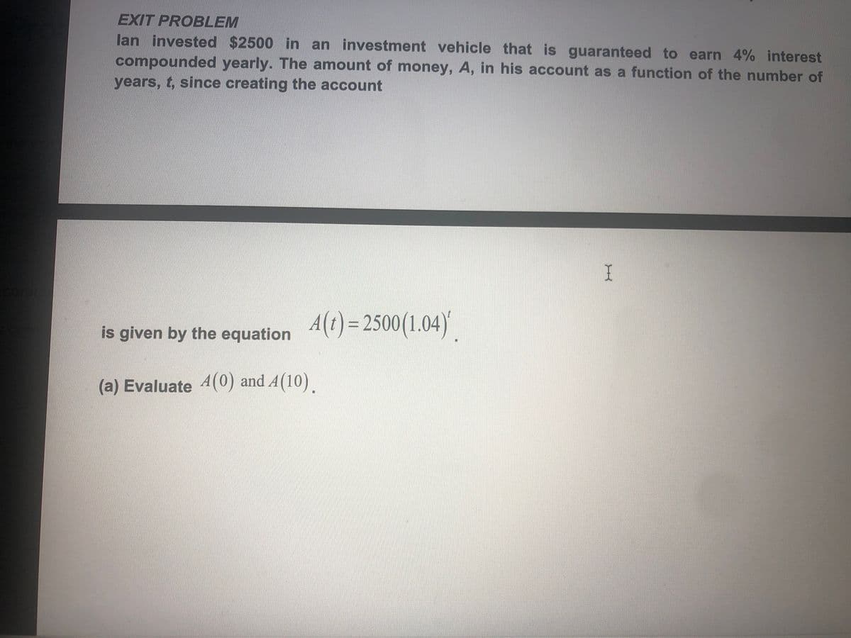EXIT PROBLEM
lan invested $2500 in an investment vehicle that is guaranteed to earn 4% interest
compounded yearly. The amount of money, A, in his account as a function of the number of
years, t, since creating the account
A(t)=2500(1.04)|
is given by the equation
(a) Evaluate 4(0) and A(10)
